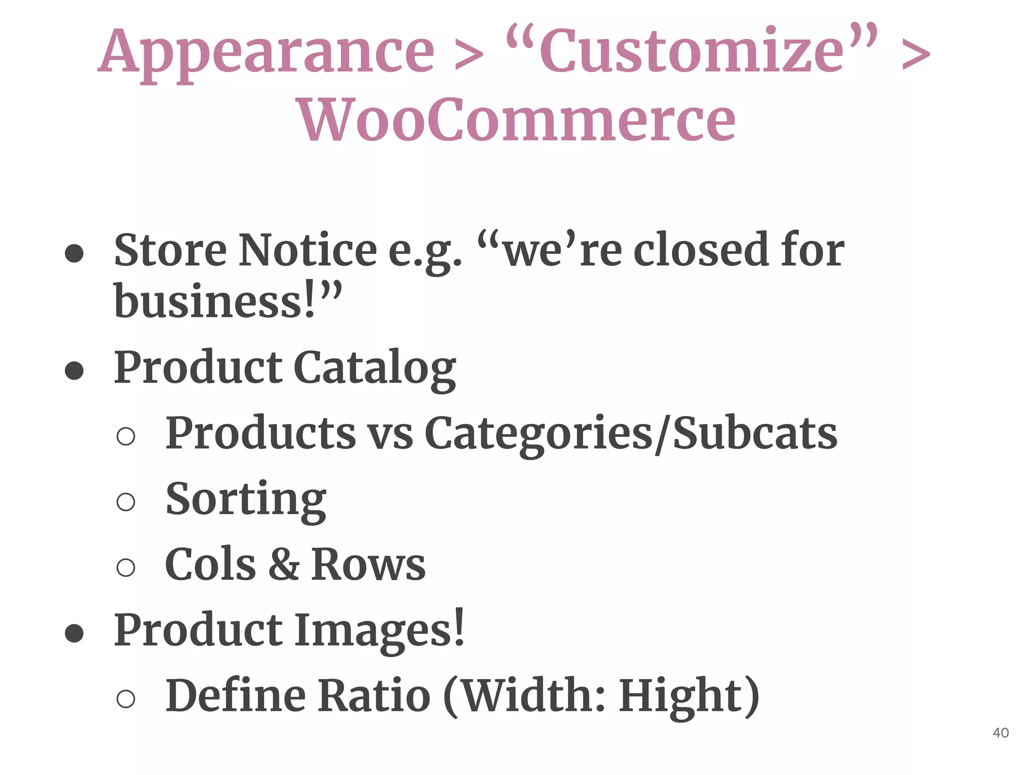 Appearance > “Customize” >
WooCommerce
40
● Store Notice e.g. “we’re closed for
business!”
● Product Catalog
○ Products vs Categories/Subcats
○ Sorting
○ Cols & Rows
● Product Images!
○ Define Ratio (Width: Hight)
 