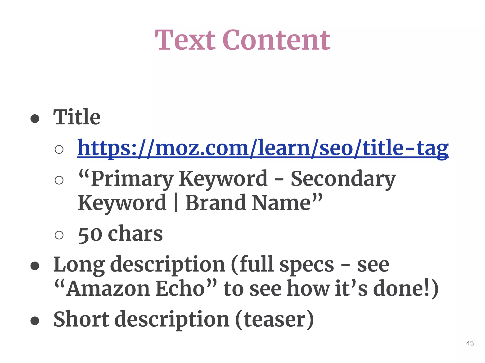 Text Content
45
● Title
○ https://moz.com/learn/seo/title-tag
○ “Primary Keyword - Secondary
Keyword | Brand Name”
○ 50 chars
● Long description (full specs - see
“Amazon Echo” to see how it’s done!)
● Short description (teaser)
 