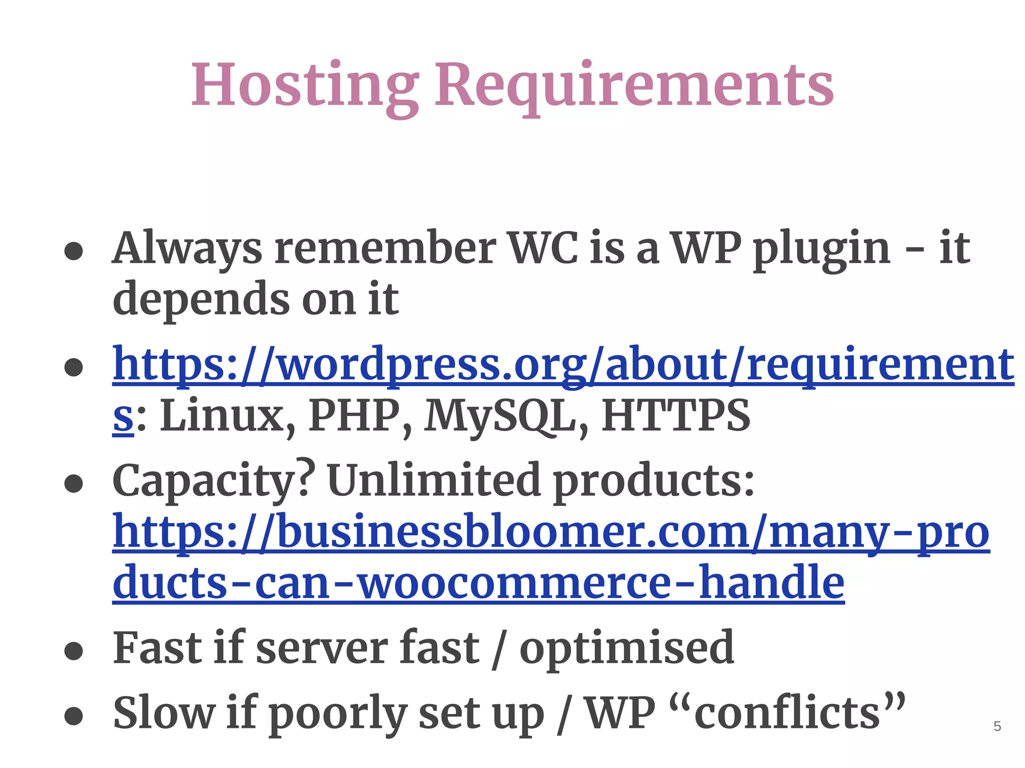 Hosting Requirements
5
● Always remember WC is a WP plugin - it
depends on it
● https://wordpress.org/about/requirement
s: Linux, PHP, MySQL, HTTPS
● Capacity? Unlimited products:
https://businessbloomer.com/many-pro
ducts-can-woocommerce-handle
● Fast if server fast / optimised
● Slow if poorly set up / WP “conflicts”
 
