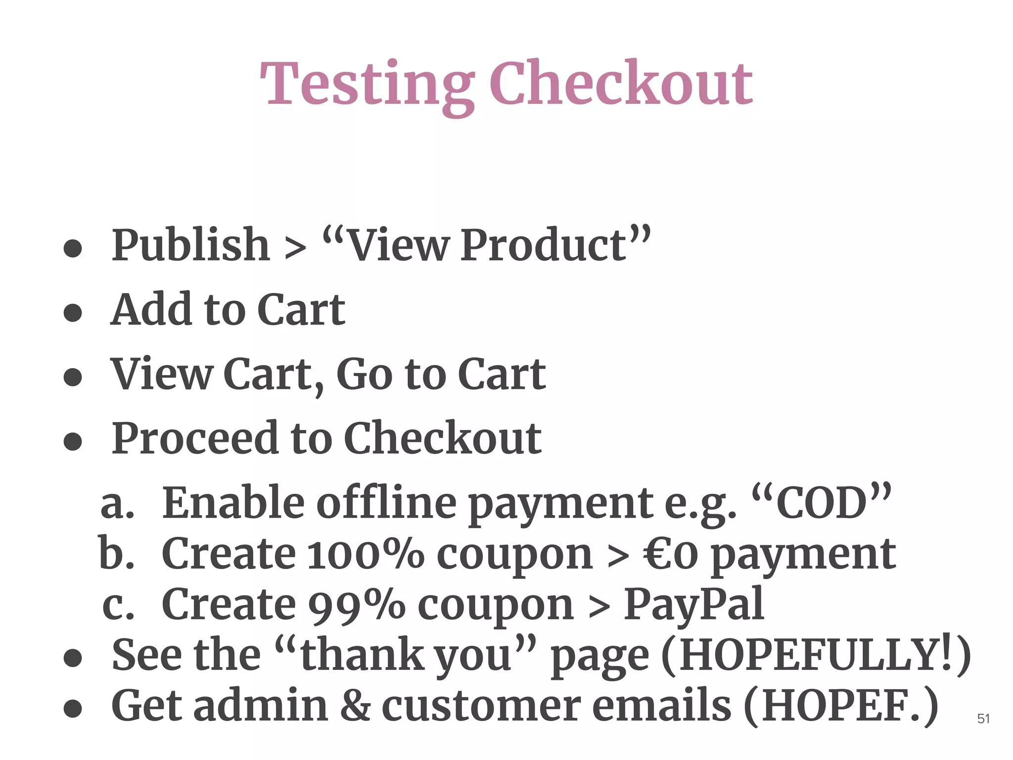 Testing Checkout
51
● Publish > “View Product”
● Add to Cart
● View Cart, Go to Cart
● Proceed to Checkout
a. Enable offline payment e.g. “COD”
b. Create 100% coupon > €0 payment
c. Create 99% coupon > PayPal
● See the “thank you” page (HOPEFULLY!)
● Get admin & customer emails (HOPEF.)
 