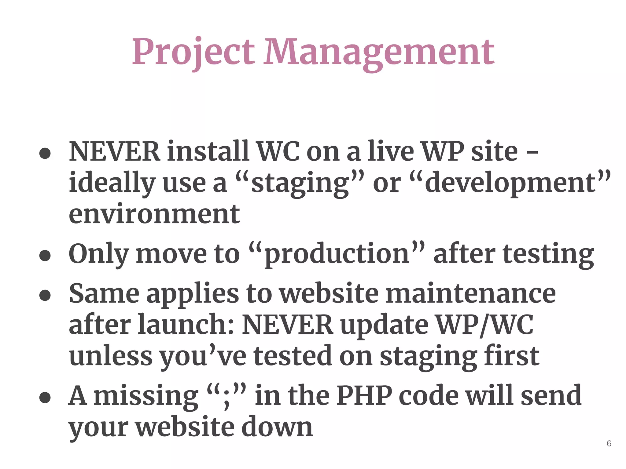 Project Management
6
● NEVER install WC on a live WP site -
ideally use a “staging” or “development”
environment
● Only move to “production” after testing
● Same applies to website maintenance
after launch: NEVER update WP/WC
unless you’ve tested on staging first
● A missing “;” in the PHP code will send
your website down
 