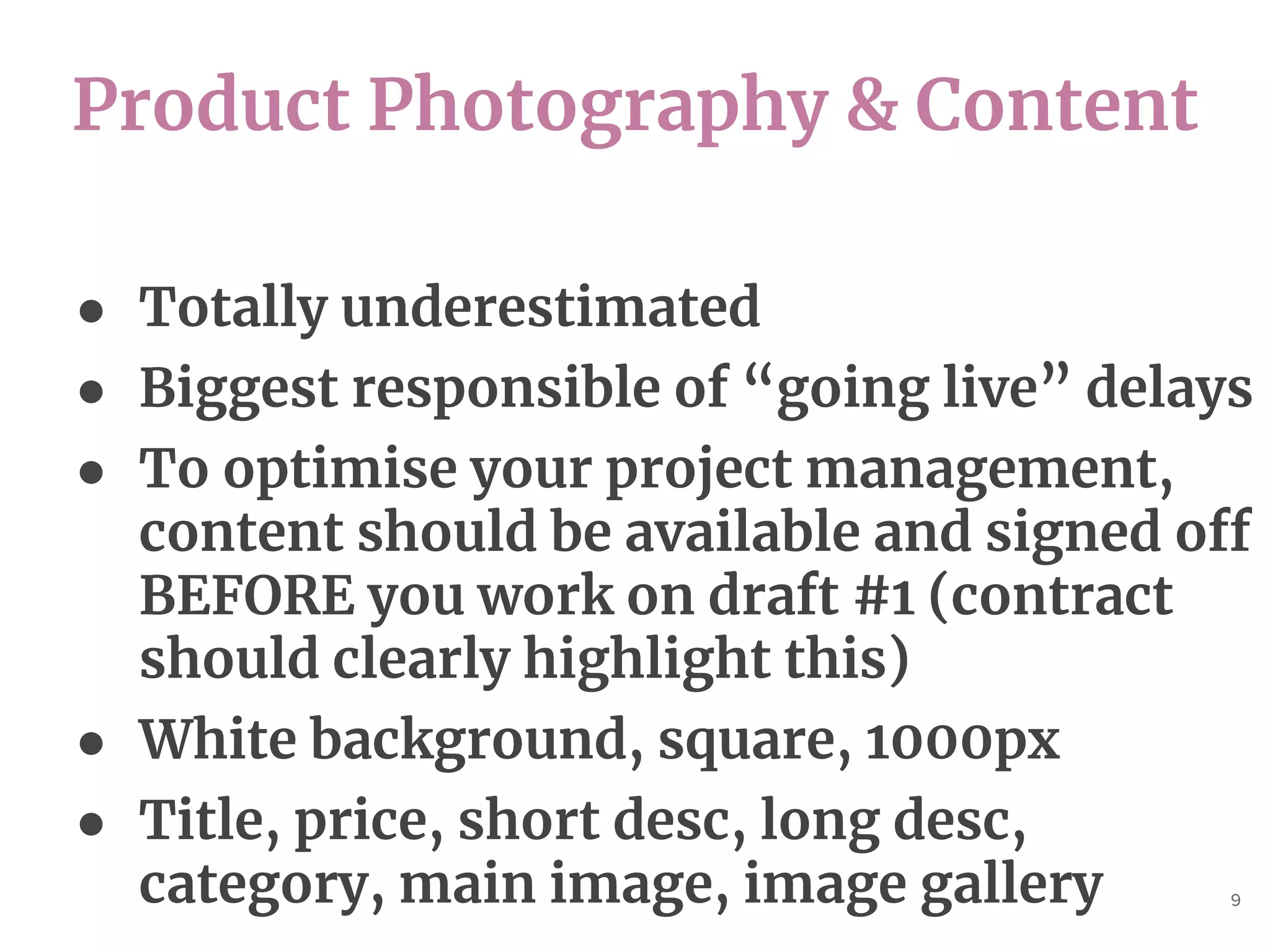 Product Photography & Content
9
● Totally underestimated
● Biggest responsible of “going live” delays
● To optimise your project management,
content should be available and signed off
BEFORE you work on draft #1 (contract
should clearly highlight this)
● White background, square, 1000px
● Title, price, short desc, long desc,
category, main image, image gallery
 