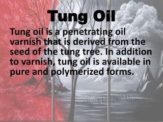 Tung Oil
Tung oil is a penetrating oil
varnish that is derived from the
seed of the tung tree. In addition
to varnish, tung oil is available in
pure and polymerized forms.
 