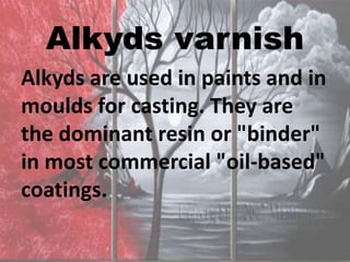 Alkyds varnish
Alkyds are used in paints and in
moulds for casting. They are
the dominant resin or "binder"
in most commercial "oil-based"
coatings.
 
