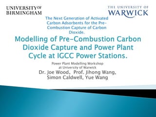 The Next Generation of Activated
   Carbon Adsorbents for the Pre-
   Combustion Capture of Carbon
             Dioxide.




     Power Plant Modelling Workshop
        at University of Warwick
Dr. Joe Wood，Prof. Jihong Wang,
    Simon Caldwell, Yue Wang
 