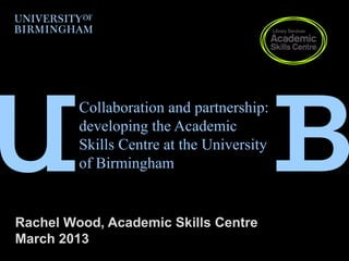 Collaboration and partnership:
         developing the Academic
         Skills Centre at the University
         of Birmingham


Rachel Wood, Academic Skills Centre
March 2013
 