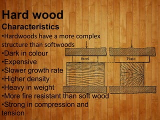 Hard wood
Characteristics
•Hardwoods have a more complex
structure than softwoods
•Dark in colour
•Expensive
•Slower growth rate
•Higher density
•Heavy in weight
•More fire resistant than soft wood
•Strong in compression and
tension
 