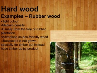 Hard wood
Examples – Rubber wood
• light colour
•Medium density
•Usually from the tree of rubber
plantation
•Advertised as eco-friendly wood
oBecause It is not grown
specially for timber but instead
have timber as by product
 