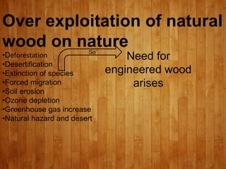 Over exploitation of natural
wood on nature
•Deforestation
•Desertification
•Extinction of species
•Forced migration
•Soil erosion
•Ozone depletion
•Greenhouse gas increase
•Natural hazard and desert
So
Need for
engineered wood
arises
 