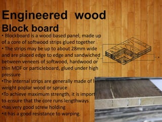 Engineered wood
Block board
• Blockboard is a wood based panel, made up
of a core of softwood strips glued together
• The strips may be up to about 28mm wide
and are placed edge to edge and sandwiched
between veneers of softwood, hardwood or
thin MDF or particleboard, glued under high
pressure
•The internal strips are generally made of light
weight poplar wood or spruce
•To achieve maximum strength, it is important
to ensure that the core runs lengthways
•has very good screw holding
•it has a good resistance to warping.
 