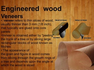Engineered wood
Veneers
• veneer refers to thin slices of wood,
usually thinner than 3 mm (1/8 inch),
that typically are glued onto core
panels
•Veneer is obtained either by "peeling"
the trunk of a tree or by slicing large
rectangular blocks of wood known as
flitches
• The appearance of
the grain and figure in wood comes
from slicing through the growth rings of
a tree and depends upon the angle at
which the wood is sliced
 