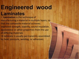 Engineered wood
Laminates
• Lamination is the technique of
manufacturing a material in multiple layers, so
that the composite material achieves
improved strength, stability, sound insulation,
appearance or other properties from the use
of differing materials
•A laminate is usually permanently assembled
by heat, pressure, welding, or adhesives
 