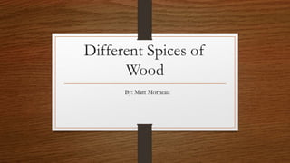 Different Spices of
Wood
By: Matt Morneau
 