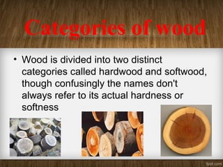 Categories of wood
• Wood is divided into two distinct
categories called hardwood and softwood,
though confusingly the names don't
always refer to its actual hardness or
softness
 