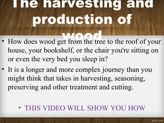The harvesting and
production of
wood• How does wood get from the tree to the roof of your
house, your bookshelf, or the chair you're sitting on
or even the very bed you sleep in?
• It is a longer and more complex journey than you
might think that takes in harvesting, seasoning,
preserving and other treatment and cutting.
• THIS VIDEO WILL SHOW YOU HOW
 