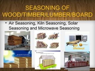 SEASONING OF
WOOD/TIMBER/LUMBER/BOARD
• Air Seasoning, Kiln Seasoning, Solar
Seasoning and Microwave Seasoning
 