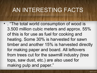 AN INTERESTING FACTS
• . “The total world consumption of wood is
3.500 million cubic meters and approx. 55%
of this is for use as fuel for cooking and
heating. Some 30% is harvested for sawn
timber and another 15% is harvested directly
for making paper and board. All leftovers
from trees cut for the sawmill industry (tree
tops, saw dust, etc.) are also used for
making pulp and paper.”
 