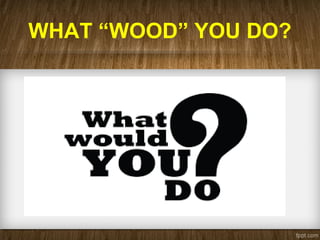 WHAT “WOOD” YOU DO?
 