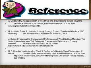 • A. Goldsworthy, An appreciation of wood from one of our leading "nature-sculptors.
• Thames & Hudson, 2010 /Article, Retrieved on March 12, 2015 from
www.explainthatstuff.com/wood.htm
• H. Johnson, Trees: A Lifetime's Journey Through Forests, Woods and Gardens 2010,
University of California Press. Accessed on March 13, 2015
• J. Guiles, Evaluating the Environmental Performance of Wood Building Materials; The
State University of New York College of Environmental Science and Forestry,
undated /article/ Accessed March 13, 2015 from
http://www.esf.edu/ecenter/eis/woodmaterials.htm
•
• R. B. Hoadley, Understanding Wood: A Craftsman's Guide to Wood Technology, 2nd
edition Taunton 2000, Internet Version 2015. Retrieved March 15, 2015 from
http://www.tauntonstore.com/understanding-wood-2nd-edition-r-bruce-hoadley-
070490.html
 