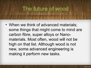 The future of wood
• When we think of advanced materials;
some things that might come to mind are
carbon fibre, super alloys or Nano-
materials. Most often, wood will not be
high on that list. Although wood is not
new, some advanced engineering is
making it perform new tasks.
 