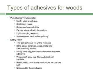 Types of adhesives for woods
 PVA glue(polyvinyl acetate)
 Mostly used wood glue.
 Sold ready mixed
 Strong and doesn’t stain
 Excess wipes off with damp cloth
 Light cramping required
 Seal edges of MDF before painting
 Epoxy Resin
 Two part adhesive for unlike materials
 Bond glass, ceramics, wood, metal and
thermosetting plastics
 Mixing resin triggers chemical reaction that sets
adhesive
 Waterproof, good gap filler and electrical
insulator
 Restricted to small scale applications as cost are
high
 Not suited to thermoplastics
 