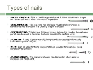 Types of nails
 ROUNDWIRENAIL- This is used for general work. It is not attractive in shape
and it can split wood when hammered in position     
 OVALWIRENAIL- This is a long nail and care must be taken when it is
hammered into the wood. It is unlikely to split the wood.     
 LOSTHEADNAIL- This is ideal if it is necessary to hide the head of the nail as a
punch can be used to hammer the head beneath the surface level.     
 PANELPIN - A very popular way of joining woods although glue is usually
included as part of the join.     
 TACK- Can be used for fixing textile materials to wood for example, fixing
upholstery to furniture.     
   
 HARDBOARDPIN - The diamond shaped head is hidden when used in
materials like hardboard    
 