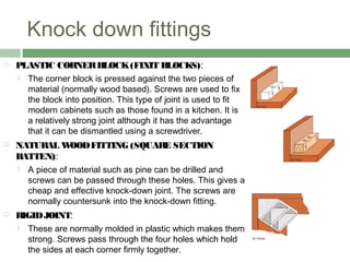 Knock down fittings
 PLASTIC CORNERBLOCK(FIXIT BLOCKS):
 The corner block is pressed against the two pieces of
material (normally wood based). Screws are used to fix
the block into position. This type of joint is used to fit
modern cabinets such as those found in a kitchen. It is
a relatively strong joint although it has the advantage
that it can be dismantled using a screwdriver.
 NATURAL WOODFITTING (SQUARE SECTION
BATTEN):
 A piece of material such as pine can be drilled and
screws can be passed through these holes. This gives a
cheap and effective knock-down joint. The screws are
normally countersunk into the knock-down fitting.
 RIGIDJOINT:
 These are normally molded in plastic which makes them
strong. Screws pass through the four holes which hold
the sides at each corner firmly together.
 