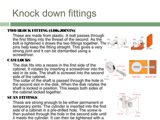Knock down fittings
 TWOBLOCKFITTING (LOK-JOINTS):
 These are made from plastic. A bolt passes through
the first fitting into the thread of the second. As the
bolt is tightened it draws the two fittings together. The
pins help keep the fitting straight. This gives a very
strong joint and it can be dismantled using a
screwdriver.
 CAMLOCKS:
 The disk fits into a recess in the first side of the
cabinet. It rotates by inserting a screwdriver into the
slot in its side. The shaft is screwed into the second
side of the cabinet.
The collar of the shaft is passed through the hole in
the second slot in the disk. When the disk rotates the
shaft is locked in position. This keeps both sides of
the cabinet locked together.
 SCAN FITTINGS
 These are strong enough to be either permanent or
temporary joints. The cylinder is inserted into the first
side of a cabinet in a pre-drilled hole. The screw is
then pushed through the hole in the second side until
it meets the cylinder. It can then be tightened with a
 