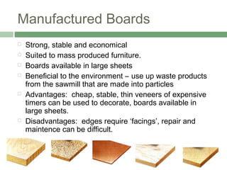 Manufactured Boards
 Strong, stable and economical
 Suited to mass produced furniture.
 Boards available in large sheets
 Beneficial to the environment – use up waste products
from the sawmill that are made into particles
 Advantages: cheap, stable, thin veneers of expensive
timers can be used to decorate, boards available in
large sheets.
 Disadvantages: edges require ‘facings’, repair and
maintence can be difficult.
 