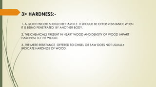 3> HARDNESS:-
1. A GOOD WOOD SHOULD BE HARD I.E. IT SHOULD BE OFFER RESISTANCE WHEN
IT IS BEING PENETRATED BY ANOTHER BODY.
2. THE CHEMICALS PRESENT IN HEART WOOD AND DENSITY OF WOOD IMPART
HARDNESS TO THE WOOD.
3. THE MERE RESISTANCE OFFERED TO CHISEL OR SAW DOES NOT USUALLY
INDICATE HARDNESS OF WOOD.
 
