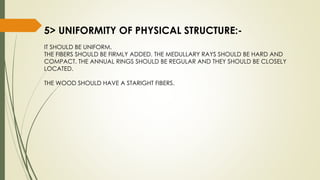 5> UNIFORMITY OF PHYSICAL STRUCTURE:-
IT SHOULD BE UNIFORM.
THE FIBERS SHOULD BE FIRMLY ADDED. THE MEDULLARY RAYS SHOULD BE HARD AND
COMPACT. THE ANNUAL RINGS SHOULD BE REGULAR AND THEY SHOULD BE CLOSELY
LOCATED.
THE WOOD SHOULD HAVE A STARIGHT FIBERS.
 