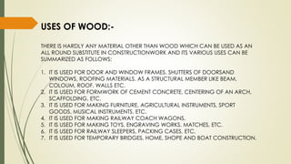 USES OF WOOD:-
THERE IS HARDLY ANY MATERIAL OTHER THAN WOOD WHICH CAN BE USED AS AN
ALL ROUND SUBSTITUTE IN CONSTRUCTIONWORK AND ITS VARIOUS USES CAN BE
SUMMARIZED AS FOLLOWS:
1. IT IS USED FOR DOOR AND WINDOW FRAMES. SHUTTERS OF DOORSAND
WINDOWS, ROOFING MATERIALS. AS A STRUCTURAL MEMBER LIKE BEAM,
COLOUM, ROOF, WALLS ETC.
2. IT IS USED FOR FORMWORK OF CEMENT CONCRETE, CENTERING OF AN ARCH,
SCAFFOLDING, ETC.
3. IT IS USED FOR MAKING FURNITURE, AGRICULTURAL INSTRUMENTS, SPORT
GOODS, MUSICAL INSTRUMENTS, ETC.
4. IT IS USED FOR MAKING RAILWAY COACH WAGONS.
5. IT IS USED FOR MAKING TOYS, ENGRAVING WORKS, MATCHES, ETC.
6. IT IS USED FOR RAILWAY SLEEPERS, PACKING CASES, ETC.
7. IT IS USED FOR TEMPORARY BRIDGES, HOME, SHOPE AND BOAT CONSTRUCTION.
 
