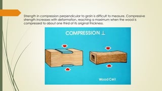 Strength in compression perpendicular to grain is difficult to measure. Compressive
strength increases with deformation, reaching a maximum when the wood is
compressed to about one third of its original thickness.
 