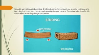 Wood is very strong in bending. Shallow beams have relatively greater resistance to
bending in comparison to proportionately deeper beams. Therefore, depth effect is
considered in setting design properties.
 