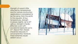 Strength of wood is little
affected by temperatures
and for normal construction
applications is considered to
be the same, from the arctic
to the equator. At low
temperatures, strength
increases slightly. Up to 37°
celcius, strength is hardly
affected, even with
occasional exposures up to
51°. Above that, stresses
should be reduced. In
actual practice, however,
these extremes would
seldom occur.
 
