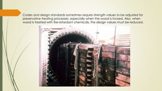 Codes and design standards sometimes require strength values to be adjusted for
preservative treating processes, especially when the wood is incised. Also, when
wood is treated with fire‐retardant chemicals, the design values must be reduced.
 