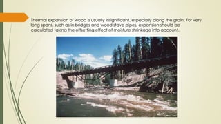 Thermal expansion of wood is usually insignificant, especially along the grain. For very
long spans, such as in bridges and wood stave pipes, expansion should be
calculated taking the offsetting effect of moisture shrinkage into account.
 