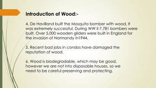 Introduction of Wood:-
4. De Havilland built the Mosquito bomber with wood. It
was extremely successful. During WW II 7,781 bombers were
built. Over 5,000 wooden gliders were built in England for
the invasion of Normandy in1944.
5. Recent bad jobs in condos have damaged the
reputation of wood.
6. Wood is biodegradable, which may be good,
however we are not into disposable houses, so we
need to be careful preserving and protecting.
 