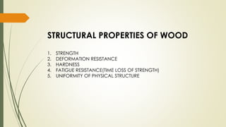 STRUCTURAL PROPERTIES OF WOOD
1. STRENGTH
2. DEFORMATION RESISTANCE
3. HARDNESS
4. FATIGUE RESISTANCE(TIME LOSS OF STRENGTH)
5. UNIFORMITY OF PHYSICAL STRUCTURE
 