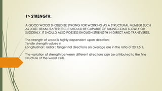 1> STRENGTH:
A GOOD WOOD SHOULD BE STRONG FOR WORKING AS A STRUCTURAL MEMBER SUCH
AS JOIST, BEAM, RAFTER ETC. IT SHOULD BE CAPABLE OF TAKING LOAD SLOWLY OR
SUDDENLY. IT SHOULD ALSO POSSESS ENOUGH STRENGTH IN DIRECT AND TRANSVERSE.
The strength of wood is highly dependent upon direction:
Tensile strength values in
Longitudinal : radial : tangential directions on average are in the ratio of 20:1.5:1.
The variation of strength between different directions can be attributed to the fine
structure of the wood cells.
 