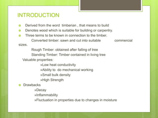 INTRODUCTION
 Derived from the word timberian , that means to build
 Denotes wood which is suitable for building or carpentry.
 Three terms to be known in connection to the timber.
Converted timber: sawn and cut into suitable commercial
sizes.
Rough Timber: obtained after falling of tree
Standing Timber: Timber contained in living tree
Valuable properties:
»Low heat conductivity
»Ability to do mechanical working
»Small bulk density
»High Strength
 Drawbacks
»Decay
»Inflammability
»Fluctuation in properties due to changes in moisture
 