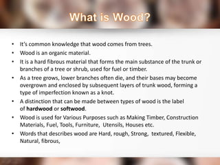 • It’s common knowledge that wood comes from trees.
• Wood is an organic material.
• It is a hard fibrous material that forms the main substance of the trunk or
branches of a tree or shrub, used for fuel or timber.
• As a tree grows, lower branches often die, and their bases may become
overgrown and enclosed by subsequent layers of trunk wood, forming a
type of imperfection known as a knot.
• A distinction that can be made between types of wood is the label
of hardwood or softwood.
• Wood is used for Various Purposes such as Making Timber, Construction
Materials, Fuel, Tools, Furniture, Utensils, Houses etc.
• Words that describes wood are Hard, rough, Strong, textured, Flexible,
Natural, fibrous,
 