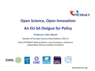 Open Science, Open Innovation
An EU-SA Dialgue for Policy
Professor John Wood
Member of the Open Science Policy Platform, RTD, EC
Chair of ATTRACT Advisory Board, a trans-European initiative to
exploit Open Science and Open Innovation
www.attract-eu.org
 