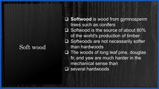 Soft wood
 Softwood is wood from gymnosperm
trees such as conifers
 Softwood is the source of about 80%
of the world's production of timber
 Softwoods are not necessarily softer
than hardwoods
 The woods of long leaf pine, douglas
fir, and yew are much harder in the
mechanical sense than
 several hardwoods
 