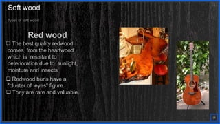 Contoso
S u i t e s
Types of soft wood
Red wood
 The best quality redwood
comes from the heartwood
which is resistant to
deterioration due to sunlight,
moisture and insects
 Redwood burls have a
"cluster of eyes" figure.
 They are rare and valuable.
19
Soft wood
 