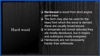 Hard wood
 Hardwood is wood from dicot angios
perm trees
 The term may also be used for the
trees from which the wood is derived;
these are usually broad-leaved.
 In temperate and boreal latitudes they
are mostly deciduous, but in tropics
and subtropics mostly evergreen.
 Hardwoods are not necessarily
harder than softwoods.
 