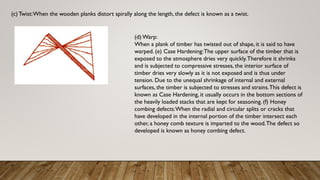 (c) Twist:When the wooden planks distort spirally along the length, the defect is known as a twist.
(d) Warp:
When a plank of timber has twisted out of shape, it is said to have
warped. (e) Case Hardening:The upper surface of the timber that is
exposed to the atmosphere dries very quickly.Therefore it shrinks
and is subjected to compressive stresses, the interior surface of
timber dries very slowly as it is not exposed and is thus under
tension. Due to the unequal shrinkage of internal and external
surfaces, the timber is subjected to stresses and strains.This defect is
known as Case Hardening, it usually occurs in the bottom sections of
the heavily loaded stacks that are kept for seasoning. (f) Honey
combing defects:When the radial and circular splits or cracks that
have developed in the internal portion of the timber intersect each
other, a honey comb texture is imparted to the wood.The defect so
developed is known as honey combing defect.
 