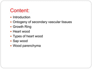 Content:
 Introduction
 Ontogeny of secondary vascular tissues
 Growth Ring
 Heart wood
 Types of heart wood
 Sap wood
 Wood parenchyma
 