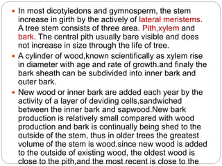  In most dicotyledons and gymnosperm, the stem
increase in girth by the actively of lateral meristems.
A tree stem consists of three area. Pith,xylem and
bark. The central pith usually bare visible and does
not increase in size through the life of tree.
 A cylinder of wood,known scientifically as xylem rise
in diameter with age and rate of growth.and finaly the
bark sheath can be subdivided into inner bark and
outer bark.
 New wood or inner bark are added each year by the
activity of a layer of deviding cells,sandwiched
between the inner bark and sapwood.New bark
production is relatively small compared with wood
production and bark is continually being shed to the
outside of the stem, thus in older trees the greatest
volume of the stem is wood.since new wood is added
to the outside of existing wood, the oldest wood is
close to the pith,and the most recent is close to the
 