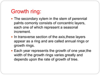 Growth ring:
 The secondary xylem in the stem of perennial
palnts comonly consists of concentric layers,
each one of which represent a seasonal
increment.
 In transverse section of the axis,these layers
appear as a ring and are called annual rings or
growth rings.
 Each year represents the growth of one year,the
width of the growth rings varies greatly and
depends upon the rate of growth of tree.
 